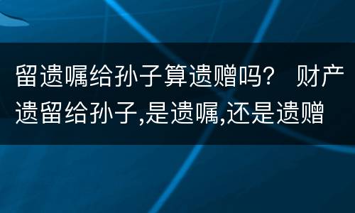 留遗嘱给孙子算遗赠吗？ 财产遗留给孙子,是遗嘱,还是遗赠