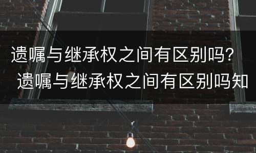 遗嘱与继承权之间有区别吗？ 遗嘱与继承权之间有区别吗知乎