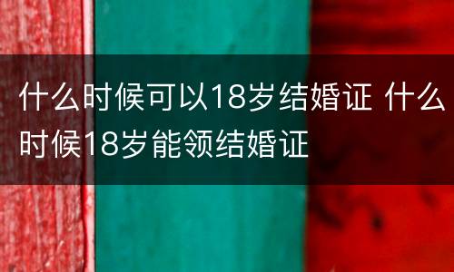 什么时候可以18岁结婚证 什么时候18岁能领结婚证