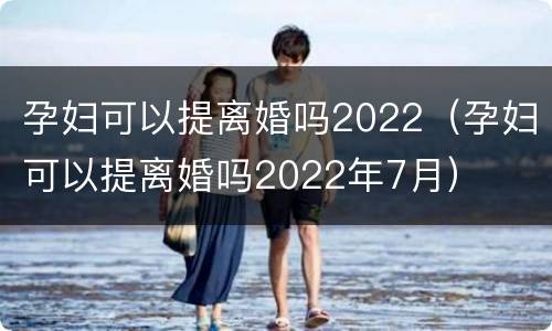 孕妇可以提离婚吗2022（孕妇可以提离婚吗2022年7月）