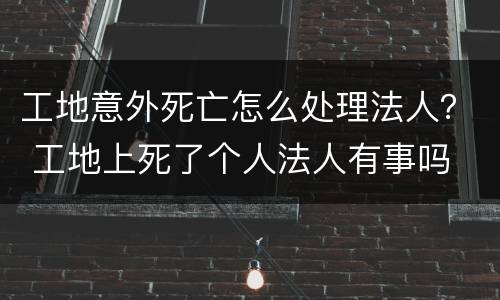 工地意外死亡怎么处理法人？ 工地上死了个人法人有事吗