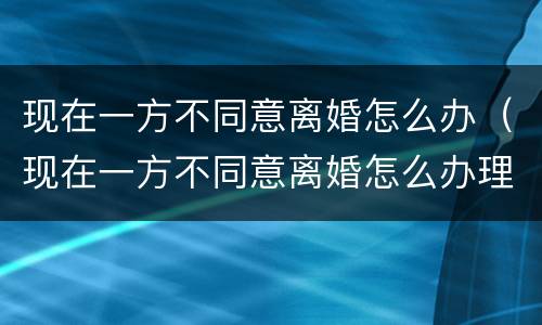 现在一方不同意离婚怎么办（现在一方不同意离婚怎么办理）