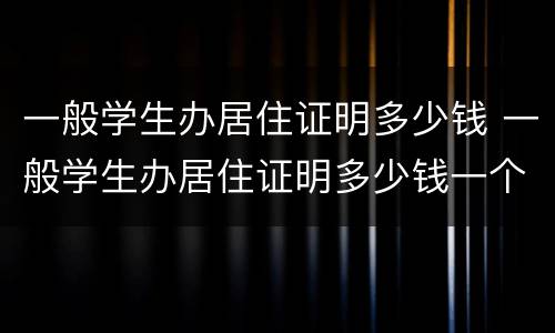 一般学生办居住证明多少钱 一般学生办居住证明多少钱一个