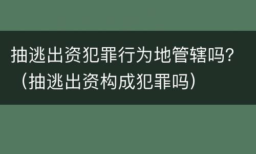 抽逃出资犯罪行为地管辖吗？（抽逃出资构成犯罪吗）