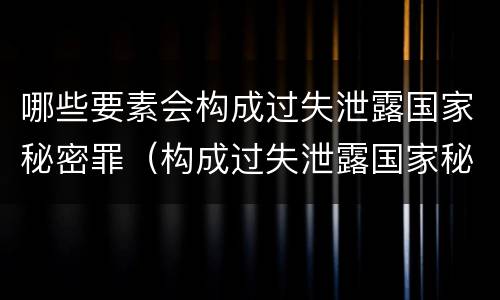 哪些要素会构成过失泄露国家秘密罪（构成过失泄露国家秘密立案标准）