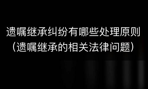 遗嘱继承纠纷有哪些处理原则（遗嘱继承的相关法律问题）