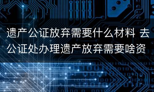 遗产公证放弃需要什么材料 去公证处办理遗产放弃需要啥资料