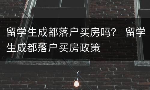 留学生成都落户买房吗？ 留学生成都落户买房政策