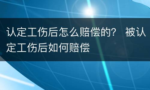 认定工伤后怎么赔偿的？ 被认定工伤后如何赔偿