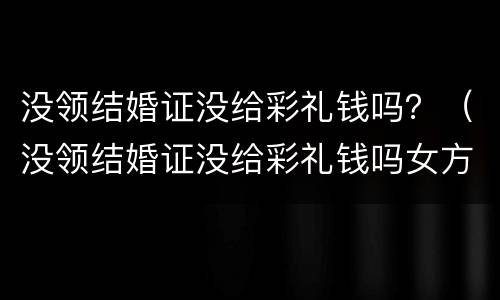 没领结婚证没给彩礼钱吗？（没领结婚证没给彩礼钱吗女方）