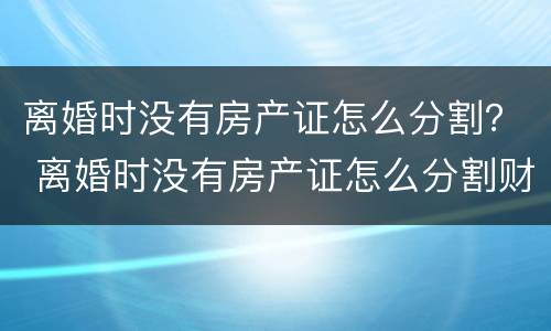 离婚时没有房产证怎么分割？ 离婚时没有房产证怎么分割财产