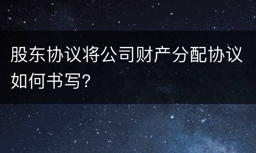 股东协议将公司财产分配协议如何书写？