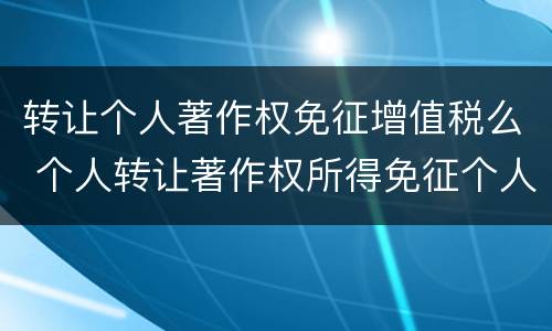 转让个人著作权免征增值税么 个人转让著作权所得免征个人所得税吗