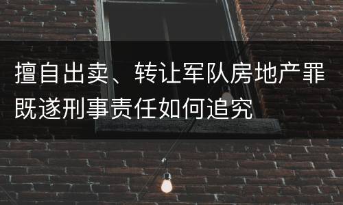 擅自出卖、转让军队房地产罪既遂刑事责任如何追究