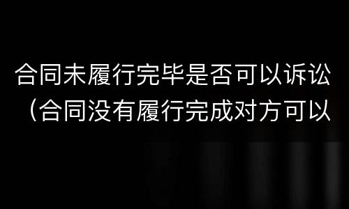 合同未履行完毕是否可以诉讼（合同没有履行完成对方可以告我诈骗吗）