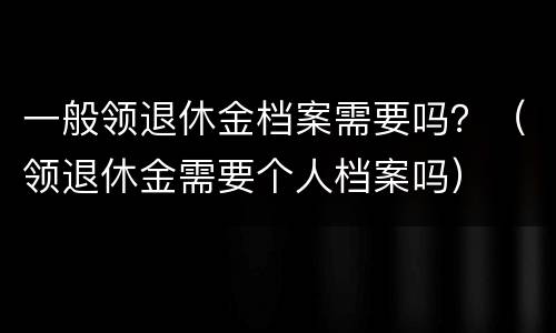 一般领退休金档案需要吗？（领退休金需要个人档案吗）