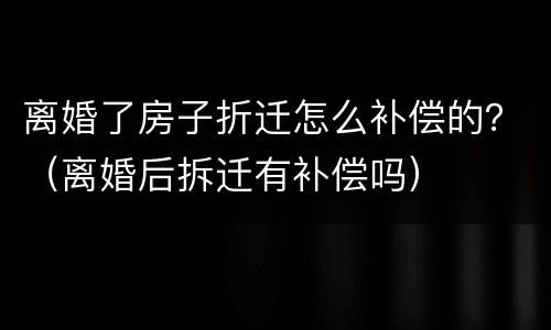 离婚了房子折迁怎么补偿的？（离婚后拆迁有补偿吗）