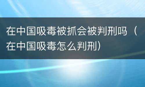 在中国吸毒被抓会被判刑吗（在中国吸毒怎么判刑）