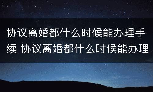 协议离婚都什么时候能办理手续 协议离婚都什么时候能办理手续呢