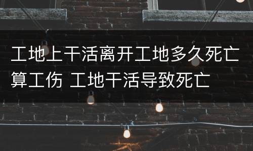 工地上干活离开工地多久死亡算工伤 工地干活导致死亡