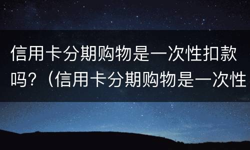 信用卡分期购物是一次性扣款吗?（信用卡分期购物是一次性扣款吗）