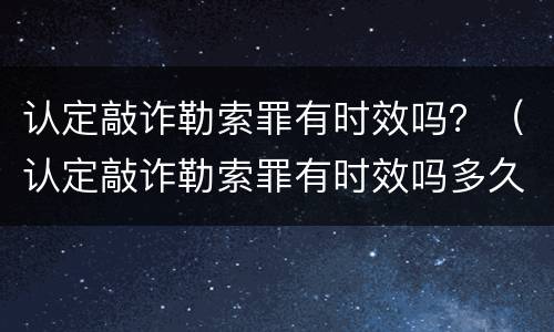 认定敲诈勒索罪有时效吗？（认定敲诈勒索罪有时效吗多久）