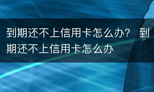 到期还不上信用卡怎么办？ 到期还不上信用卡怎么办