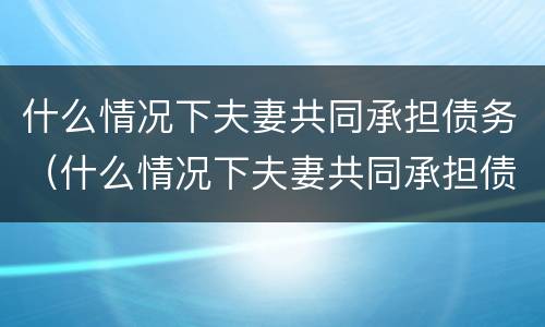 什么情况下夫妻共同承担债务（什么情况下夫妻共同承担债务责任）