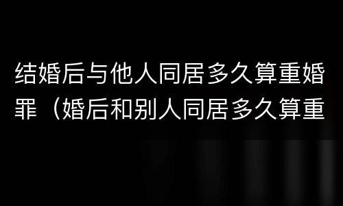 结婚后与他人同居多久算重婚罪（婚后和别人同居多久算重婚罪）