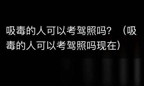 吸毒的人可以考驾照吗？（吸毒的人可以考驾照吗现在）