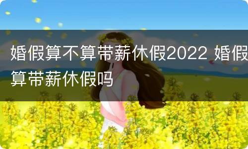 婚假算不算带薪休假2022 婚假算带薪休假吗