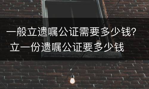 一般立遗嘱公证需要多少钱？ 立一份遗嘱公证要多少钱