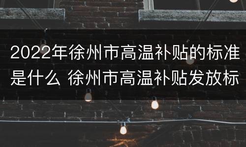 2022年徐州市高温补贴的标准是什么 徐州市高温补贴发放标准2021