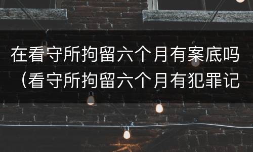 在看守所拘留六个月有案底吗（看守所拘留六个月有犯罪记录吗）