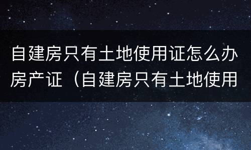 自建房只有土地使用证怎么办房产证（自建房只有土地使用证怎么办房产证费用）