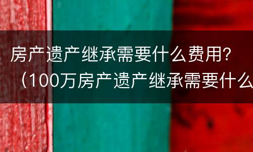 房产遗产继承需要什么费用？（100万房产遗产继承需要什么费用）