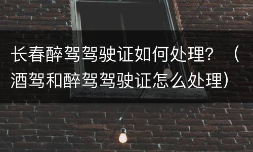 长春醉驾驾驶证如何处理？（酒驾和醉驾驾驶证怎么处理）