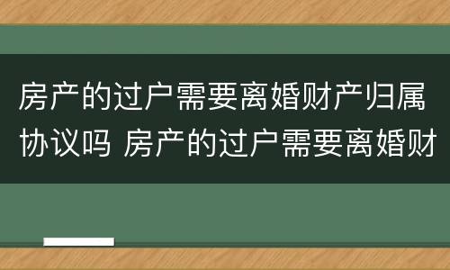 房产的过户需要离婚财产归属协议吗 房产的过户需要离婚财产归属协议吗有效吗