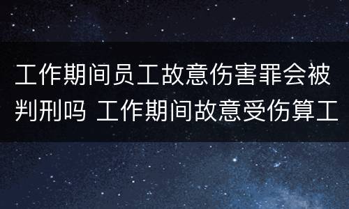 工作期间员工故意伤害罪会被判刑吗 工作期间故意受伤算工伤吗