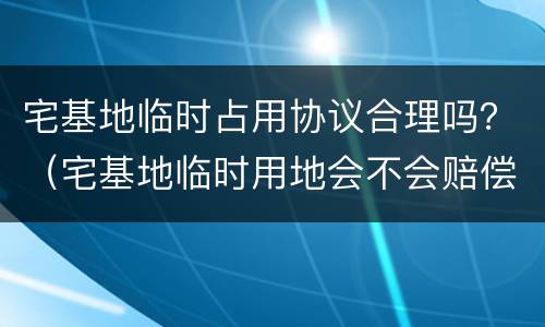 宅基地临时占用协议合理吗？（宅基地临时用地会不会赔偿）