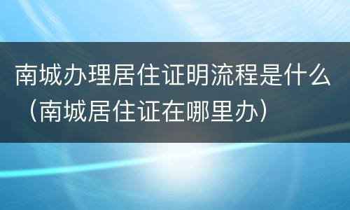 南城办理居住证明流程是什么（南城居住证在哪里办）