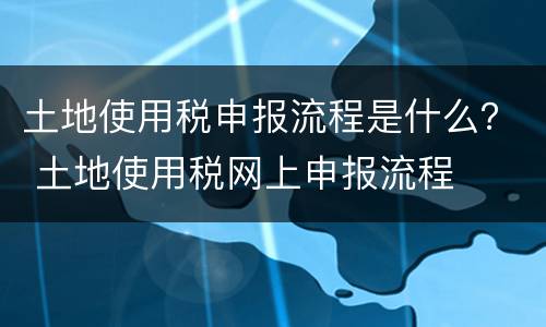 土地使用税申报流程是什么？ 土地使用税网上申报流程