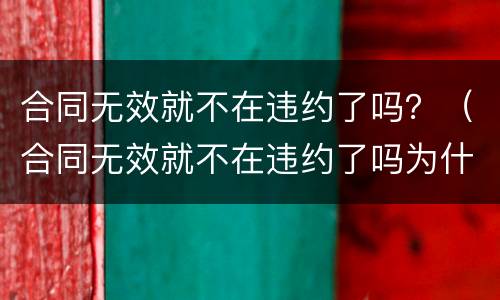 合同无效就不在违约了吗？（合同无效就不在违约了吗为什么）