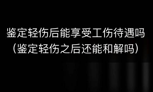 鉴定轻伤后能享受工伤待遇吗（鉴定轻伤之后还能和解吗）