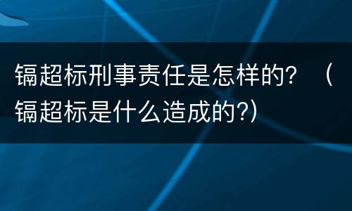 镉超标刑事责任是怎样的？（镉超标是什么造成的?）