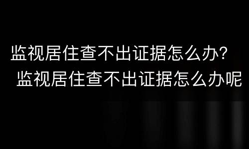 监视居住查不出证据怎么办？ 监视居住查不出证据怎么办呢