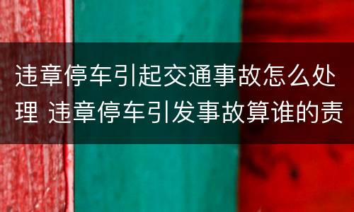 违章停车引起交通事故怎么处理 违章停车引发事故算谁的责任