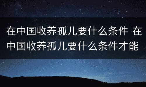 在中国收养孤儿要什么条件 在中国收养孤儿要什么条件才能申请