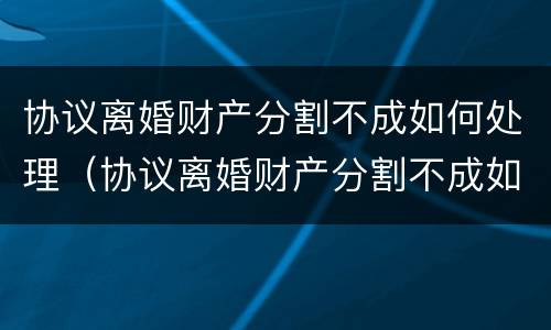 协议离婚财产分割不成如何处理（协议离婚财产分割不成如何处理呢）