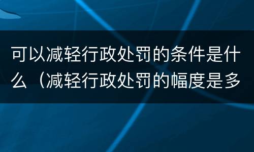 可以减轻行政处罚的条件是什么（减轻行政处罚的幅度是多少）